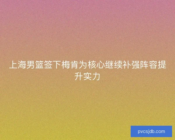 上海男篮签下梅肯为核心继续补强阵容提升实力