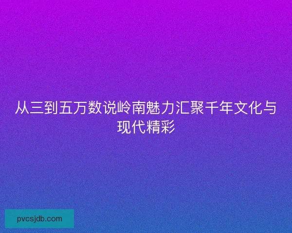 从三到五万数说岭南魅力汇聚千年文化与现代精彩
