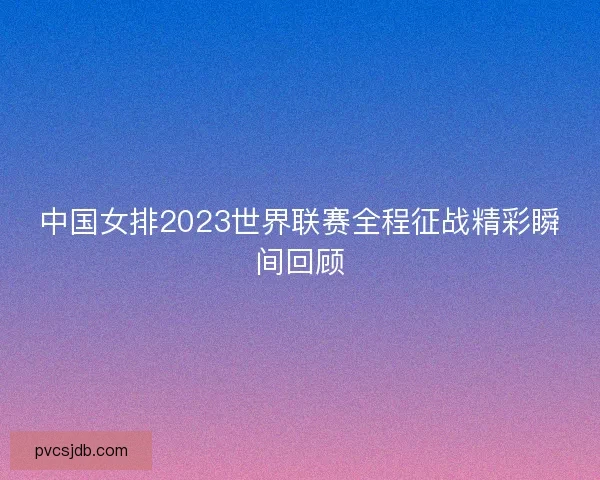 中国女排2023世界联赛全程征战精彩瞬间回顾