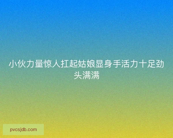小伙力量惊人扛起姑娘显身手活力十足劲头满满