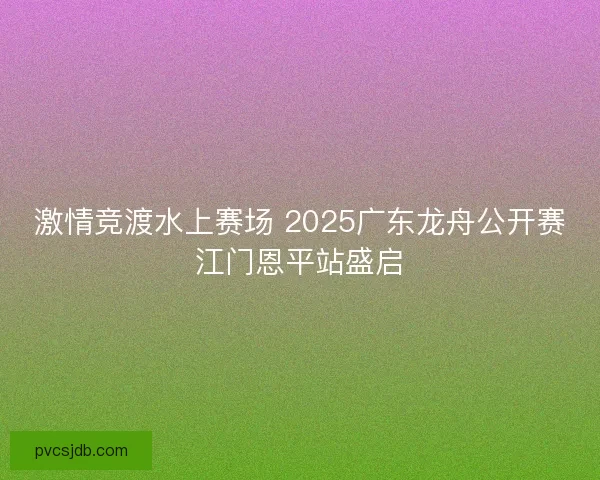 激情竞渡水上赛场 2025广东龙舟公开赛江门恩平站盛启