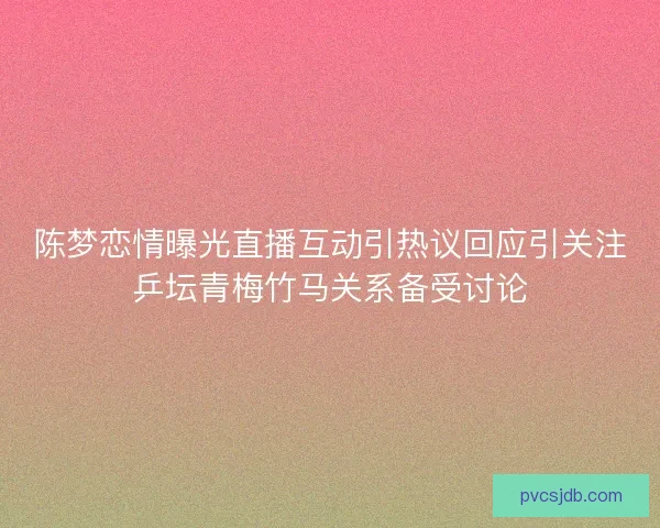 陈梦恋情曝光直播互动引热议回应引关注乒坛青梅竹马关系备受讨论